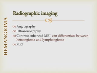 
 Angiography
 Ultrasonography
 Contrast enhanced MRI: can differentiate between
hemangioma and lymphangioma
 MRI
HEMANGIOMA
Radiographic imaging
 