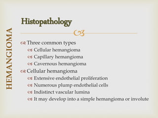 
 Three common types
 Cellular hemangioma
 Capillary hemangioma
 Cavernous hemangioma
 Cellular hemangioma
 Extensive endothelial proliferation
 Numerous plump endothelial cells
 Indistinct vascular lumina
 It may develop into a simple hemangioma or involute
HEMANGIOMA
Histopathology
 