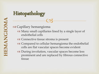 
 Capillary hemangioma
 Many small capillaries lined by a single layer of
endothelial cells
 Connective tissue stroma is present
 Compared to cellular hemangioma the endothelial
cells are flat vascular spaces become evident
 During involution, vascular spaces become less
prominent and are replaced by fibrous connective
tissue
HEMANGIOMA
Histopathology
 