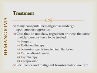 
 Many congenital hemangiomas undergo
spontaneous regression
 Case that do not show regression or those that arise
in older persons have to be treated
 Surgery
 Radiation therapy
 Sclerosing agents injected into the lesion
 Carbon dioxide snow
 Cryotherapy
 Compression
 Recurrence and malignant transformation are rare
HEMANGIOMA
Treatment
 