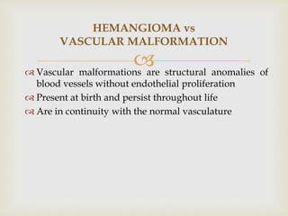
 Vascular malformations are structural anomalies of
blood vessels without endothelial proliferation
 Present at birth and persist throughout life
 Are in continuity with the normal vasculature
HEMANGIOMA vs
VASCULAR MALFORMATION
 