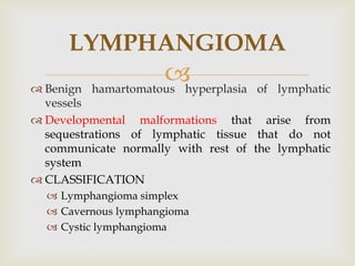 
 Benign hamartomatous hyperplasia of lymphatic
vessels
 Developmental malformations that arise from
sequestrations of lymphatic tissue that do not
communicate normally with rest of the lymphatic
system
 CLASSIFICATION
 Lymphangioma simplex
 Cavernous lymphangioma
 Cystic lymphangioma
LYMPHANGIOMA
 