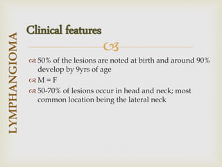 
 50% of the lesions are noted at birth and around 90%
develop by 9yrs of age
 M = F
 50-70% of lesions occur in head and neck; most
common location being the lateral neck
LYMPHANGIOMA
Clinical features
 
