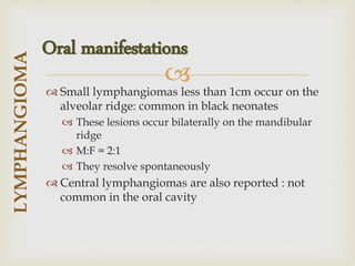 
 Small lymphangiomas less than 1cm occur on the
alveolar ridge: common in black neonates
 These lesions occur bilaterally on the mandibular
ridge
 M:F = 2:1
 They resolve spontaneously
 Central lymphangiomas are also reported : not
common in the oral cavity
LYMPHANGIOMA
Oral manifestations
 