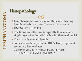 
 Lymphangiomas consist of multiple intertwining
lymph vessels in a loose fibrovascular stroma
 UNENCAPSULATED
 The lining endothelium is typically thin; contains
single layer of endothelial cells with flattened nuclei
 They usually contain lymph
 Some channels may contain RBCs: likely represent
secondary hemorrhage
 SOME MAY BE ACTUAL EXAMPLES OF
HEMANGIO-LYMPHANGIOMA
LYMPHANGIOMA
Histopathology
 