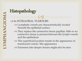 
 In INTRAORAL TUMOURS
 Lymphatic vessels are characteristically located
beneath the epithelial surface
 They replace the connective tissue papillae: little or no
connective tissue is present between the lymph vessels
and the epithelium
 This superficial location results in the appearance of
translucent vesicle- like appearance
 Extension into deeper tissues might also be seen
LYMPHANGIOMA
Histopathology
 