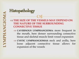 
 THE SIZE OF THE VESSELS MAY DEPEND ON
THE NATURE OF THE SURROUNDING
CONNECTIVE TISSUE
 CAVERNOUS LYMPHANGIOMA: more frequent in
the mouth, here denser surrounding connective
tissue and skeletal muscle limit vessel expansion
 CYSTIC LYMPHANGIOMAS: neck and axilla, here
loose adjacent connective tissue allows for
expansion of the vessels
LYMPHANGIOMA
Histopathology
 