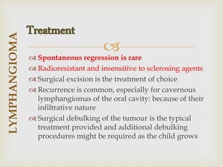 
 Spontaneous regression is rare
 Radioresistant and insensitive to sclerosing agents
 Surgical excision is the treatment of choice
 Recurrence is common, especially for cavernous
lymphangiomas of the oral cavity: because of their
infiltrative nature
 Surgical debulking of the tumour is the typical
treatment provided and additional debulking
procedures might be required as the child grows
LYMPHANGIOMA
Treatment
 