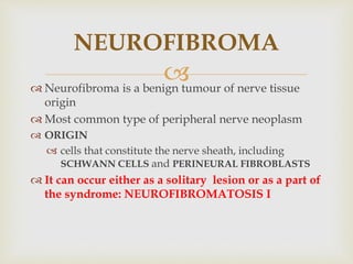 
 Neurofibroma is a benign tumour of nerve tissue
origin
 Most common type of peripheral nerve neoplasm
 ORIGIN
 cells that constitute the nerve sheath, including
SCHWANN CELLS and PERINEURAL FIBROBLASTS
 It can occur either as a solitary lesion or as a part of
the syndrome: NEUROFIBROMATOSIS I
NEUROFIBROMA
 
