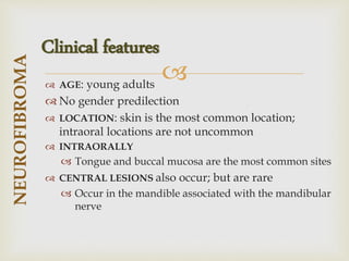 
 AGE: young adults
 No gender predilection
 LOCATION: skin is the most common location;
intraoral locations are not uncommon
 INTRAORALLY
 Tongue and buccal mucosa are the most common sites
 CENTRAL LESIONS also occur; but are rare
 Occur in the mandible associated with the mandibular
nerve
NEUROFIBROMA
Clinical features
 
