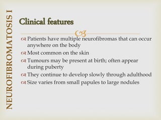 
 Patients have multiple neurofibromas that can occur
anywhere on the body
 Most common on the skin
 Tumours may be present at birth; often appear
during puberty
 They continue to develop slowly through adulthood
 Size varies from small papules to large nodules
NEUROFIBROMATOSIS
I
Clinical features
 