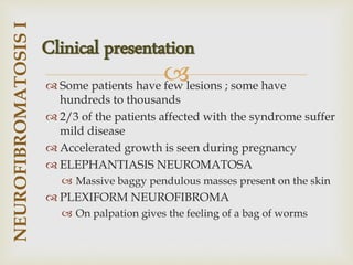 
 Some patients have few lesions ; some have
hundreds to thousands
 2/3 of the patients affected with the syndrome suffer
mild disease
 Accelerated growth is seen during pregnancy
 ELEPHANTIASIS NEUROMATOSA
 Massive baggy pendulous masses present on the skin
 PLEXIFORM NEUROFIBROMA
 On palpation gives the feeling of a bag of worms
NEUROFIBROMATOSIS
I
Clinical presentation
 