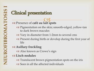 
 Presence of café au lait spots
 Pigmentation on the skin; smooth-edged, yellow-tan
to dark brown macules
 Vary in diameter from 1-2mm to several cms
 Present during birth or develop during the first year of
life
 Axillary freckling
 Also known as Crowe’s sign
 Lisch nodules
 Translucent brown pigmentation spots on the iris
 Seen in all the affected individuals
NEUROFIBROMATOSIS
I
Clinical presentation
 