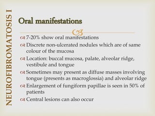 
 7-20% show oral manifestations
 Discrete non-ulcerated nodules which are of same
colour of the mucosa
 Location: buccal mucosa, palate, alveolar ridge,
vestibule and tongue
 Sometimes may present as diffuse masses involving
tongue (presents as macroglossia) and alveolar ridge
 Enlargement of fungiform papillae is seen in 50% of
patients
 Central lesions can also occur
NEUROFIBROMATOSIS
I
Oral manifestations
 