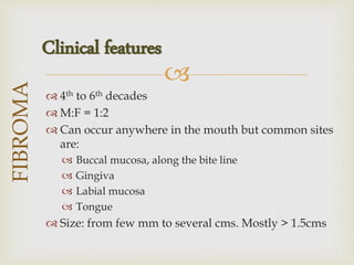 
 4th to 6th decades
 M:F = 1:2
 Can occur anywhere in the mouth but common sites
are:
 Buccal mucosa, along the bite line
 Gingiva
 Labial mucosa
 Tongue
 Size: from few mm to several cms. Mostly > 1.5cms
FIBROMA
Clinical features
 