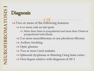 
 Two or more of the following features
 6 or more café au lait spots
 More than 5mm in prepubertal and more than 15mm in
postpubertal individuals
 2 or more neurofibromas or one plexiform fibroma
 Axillary freckling
 Optic gliomas
 Two or more Lisch nodules
 Sphenoid dysplasias or thinning f long bone cortex
 First degree relative with diagnosis of NF-1
NEUROFIBROMATOSIS
I
Diagnosis
 