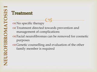
 No specific therapy
 Treatment directed towards prevention and
management of complications
 Facial neurofibromas can be removed for cosmetic
purposes
 Genetic counselling and evaluation of the other
family member is required
NEUROFIBROMATOSIS
I
Treatment
 