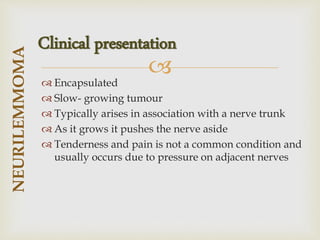
 Encapsulated
 Slow- growing tumour
 Typically arises in association with a nerve trunk
 As it grows it pushes the nerve aside
 Tenderness and pain is not a common condition and
usually occurs due to pressure on adjacent nerves
NEURILEMMOMA
Clinical presentation
 