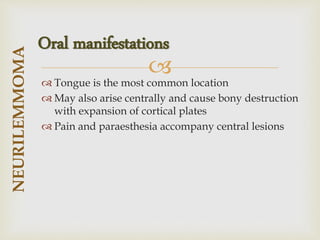 
 Tongue is the most common location
 May also arise centrally and cause bony destruction
with expansion of cortical plates
 Pain and paraesthesia accompany central lesions
NEURILEMMOMA
Oral manifestations
 