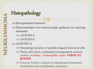 
 Encapsulated tumour
 Demonstrates two microscopic patterns in varying
amounts
 ANTONI A
 ANTONI B
 ANTONI A
 Streaming fascicles of spindle shaped schwann cells
 These cells form a palisaded arrangement around
central, acellular , eosinophilic areas: VEROCAY
BODIES
 Verocay bodies: consist of reduplicated basement
membrane and cytoplasmic processes
NEURILEMMOMA
Histopathology
 