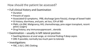 How should the patient be assessed?
• Full clinical history and Examination
 Duration
 Present of sepsis
 Associated GI symptoms; PRB, discharge (prev fistula), change of bowel habit
 GI history; diarrhoea, and pain, wt loss, F/H of IBD
 PMH; s/a DM, Malignancy, HIV, chemotherapy, prev organ transplant, recent
pelvic surgery
 Drug history; any immunosuppressant , steroids
• Examination – usually in left lateral position
 Swelling/abscess at anal verge, or minimal finding if deep sepsis
 DRE if possible; normally too much pain to tolerate
• Investigations
 FBC, U & E, CRP, Clotting
 