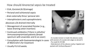 How should Anorectal sepsis be treated
• EUA, I(ncision) & D(rainage)
• Perianal and ischiorectal sepsis
- drain externally throu’ perianal skin
• Intersphincteric and suprasphincteric
abscesses s/b drained internally
• Management of associated fistulae ( e.g.,
loose draining seton insertion)
• Continued antibiotics if there is cellulitis/
immunocompromised patients (broad-
spectrum with anaerobic and G-ve cover)
• Consultation with Gastroenterologist in cases
of IBD/Crohn’s for treatment
• Usually FU 6-8 weeks
- A cruciate incision is made into abscess cavity
with excision of cruciate skin edges to deroof it
- Pus swab for M C&S
- Debridement of the abscess cavity, irrigated and
packed with Sorbsan/Aquacel ?
 