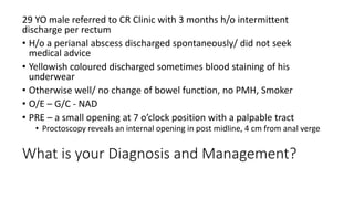 What is your Diagnosis and Management?
29 YO male referred to CR Clinic with 3 months h/o intermittent
discharge per rectum
• H/o a perianal abscess discharged spontaneously/ did not seek
medical advice
• Yellowish coloured discharged sometimes blood staining of his
underwear
• Otherwise well/ no change of bowel function, no PMH, Smoker
• O/E – G/C - NAD
• PRE – a small opening at 7 o’clock position with a palpable tract
• Proctoscopy reveals an internal opening in post midline, 4 cm from anal verge
 