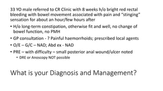 What is your Diagnosis and Management?
33 YO male referred to CR Clinic with 8 weeks h/o bright red rectal
bleeding with bowel movement associated with pain and “stinging”
sensation for about an hour/few hours after
• H/o long-term constipation, otherwise fit and well, no change of
bowel function, no PMH
• GP consultation - ? Painful haemorrhoids; prescribed local agents
• O/E – G/C – NAD; Abd ex - NAD
• PRE – with difficulty – small posterior anal wound/ulcer noted
• DRE or Anoscopy NOT possible
 