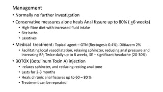 Management
• Normally no further investigation
• Conservative measures alone heals Anal fissure up to 80% ( +6 weeks)
• High-fibre diet with increased fluid intake
• Sitz baths
• Laxatives
• Medical treatment: Topical agent – GTN (Rectogesic 0.4%), Diltiazem 2%
• Facilitating local vasodilatation, relaxing sphincter, reducing anal pressure and
increasing BF; Twice daily up to 8 weeks, SE – significant headache (20-30%)
• BOTOX (Botulinum Toxin A) injection
• relaxes sphincter, and reducing resting anal tone
• Lasts for 2-3 months
• Heals chronic anal fissures up to 60 – 80 %
• Treatment can be repeated
 
