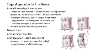 Surgical operation for Anal fissure
Lateral internal sphincterotomy
• Open or close method – an incision over Intersphincteric
Groove at 3 or 9 o’clock, internal sphincter divided for
the length of fissure, not > ½ length of sphincter
• High success rate >90%; Low recurrence rate
• Important complication of Incontinence;
variable nature and severity up to 30%
Fissurectomy
Anal advancement flap
Anal dilatation (Lord’s procedure)
Nowadays no longer perform due to high
complication of anal incontinence
 