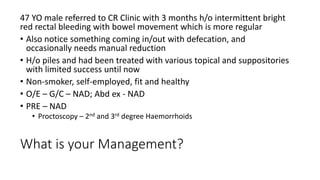 What is your Management?
47 YO male referred to CR Clinic with 3 months h/o intermittent bright
red rectal bleeding with bowel movement which is more regular
• Also notice something coming in/out with defecation, and
occasionally needs manual reduction
• H/o piles and had been treated with various topical and suppositories
with limited success until now
• Non-smoker, self-employed, fit and healthy
• O/E – G/C – NAD; Abd ex - NAD
• PRE – NAD
• Proctoscopy – 2nd and 3rd degree Haemorrhoids
 