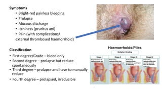 Symptoms
• Bright-red painless bleeding
• Prolapse
• Mucous discharge
• Itchiness (pruritus ani)
• Pain (with complications/
external thrombosed haemorrhoid)
Classification
• First degree/Grade – bleed only
• Second degree – prolapse but reduce
spontaneously
• Third degree – prolapse and have to manually
reduce
• Fourth degree – prolapsed, irreducible
 
