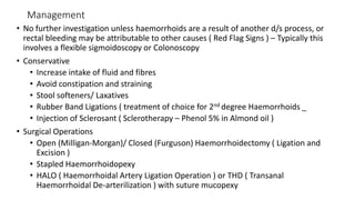 Management
• No further investigation unless haemorrhoids are a result of another d/s process, or
rectal bleeding may be attributable to other causes ( Red Flag Signs ) – Typically this
involves a flexible sigmoidoscopy or Colonoscopy
• Conservative
• Increase intake of fluid and fibres
• Avoid constipation and straining
• Stool softeners/ Laxatives
• Rubber Band Ligations ( treatment of choice for 2nd degree Haemorrhoids _
• Injection of Sclerosant ( Sclerotherapy – Phenol 5% in Almond oil )
• Surgical Operations
• Open (Milligan-Morgan)/ Closed (Furguson) Haemorrhoidectomy ( Ligation and
Excision )
• Stapled Haemorrhoidopexy
• HALO ( Haemorrhoidal Artery Ligation Operation ) or THD ( Transanal
Haemorrhoidal De-arterilization ) with suture mucopexy
 