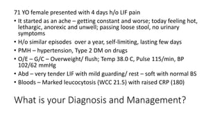 What is your Diagnosis and Management?
71 YO female presented with 4 days h/o LIF pain
• It started as an ache – getting constant and worse; today feeling hot,
lethargic, anorexic and unwell; passing loose stool, no urinary
symptoms
• H/o similar episodes over a year, self-limiting, lasting few days
• PMH – hypertension, Type 2 DM on drugs
• O/E – G/C – Overweight/ flush; Temp 38.0 C, Pulse 115/min, BP
102/62 mmHg
• Abd – very tender LIF with mild guarding/ rest – soft with normal BS
• Bloods – Marked leucocytosis (WCC 21.5) with raised CRP (180)
 