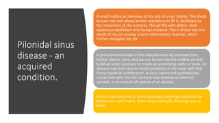 Pilonidal sinus
disease - an
acquired
condition.
A small midline pit develops at the site of a hair follicle. This sheds
its own hair and allows keratin and debris to fill it, facilitated by
the movement of the buttocks. The pit fills with debris -shed
squamous epithelium and foreign material. This is driven into the
depth of the pit causing a local inflammatory reaction, which
further elongates the pit.
A granuloma develops in the subcutaneous fat and over time,
further debris, hairs, and pus are forced into the midline pit and
build up under pressure to create an underlying cavity or track. An
abscess may form due to moist conditions in the natal cleft that
favour bacterial proliferation. A sinus (abnormal epithelialized
connection with the skin surface) may develop as infection
spreads, or as a result of rupture of an abscess.
A sinus may have one or more secondary openings lateral to the
primary pit, and if open, these may chronically discharge pus or
blood.
 