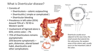What is Diverticular disease?
• Consists of
• Diverticulosis – colonic outpouching
• Diverticulitis ( simple or complicated )
• Diverticular bleeding
• Prevalence in left colon (95%)
Around 75% of > 70 YO in
Western world
• Involvement of Sigmoid alone is
65%; entire colon – 7%
• 75% of Diverticulosis remains
asymptomatic
25% become symptomatic –
pain, distension, altered bowel
habit, diverticulitis and
other complications
Diverticula usually occur
adjacent to the vasa recta, the
small vessels that extend into
the submucosa, the weakest
areas of the colonic wall, usually
occur on the mesenteric side of
the colon.
 