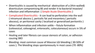 • Diverticulitis is caused by mechanical obstruction of a (thin-walled)
diverticulum compromising BS and render it to bacterial invasion/
infection and inflammation ( Simple Acute Diverticulitis )
• Complicated Diverticulitis - It can lead to perforation into the wall
( intramural abscess ), pericolic fat and mesentery ( pericolic
abscess), or peritoneal cavity ( localised or generalised peritonitis )
• When inflammation and infection settle – fistula formation
(colovesical, colovaginal, enterocolic, colocutaneous) occurs in 5% of
cases
• Healing and later fibrosis can cause stenosis of colon, or adhesion
causing SBO
• Bleeding: most common cause of Massive LGI bleeding ( 30-50% of
cases ). The bleeding stops spontaneously in most cases (70 -80%)
 