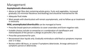 Management
Asymptomatic diverculosis
• Advise to high fibre diet containing whole grains, fruits and vegetables, increased
gradually ( to minimize flatulence and bloating) and should be maintained for life
• Adequate fluid intake
• Most people with diverticulosis will remain asymptomatic, and no follow up or treatment
is necessary
Mild, uncomplicated diverticulitis can be managed at home
• Prescribe broad-spectrum antibiotics to cover anaerobes and Gram-negative rods:
• Suitable choices include co-amoxiclav or a combination of ciprofloxacin and
metronidazole (if the person is allergic to penicillin ) for a week
• Prescribe paracetamol for pain.
• Recommend clear liquids only. Gradually reintroduce solid food as symptoms improve
over 2–3 days.
• Review within 48 hours, or sooner if symptoms deteriorate. Arrange admission if
symptoms persist or deteriorate.
 