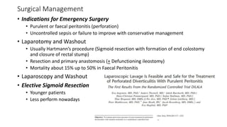Surgical Management
• Indications for Emergency Surgery
• Purulent or faecal peritonitis (perforation)
• Uncontrolled sepsis or failure to improve with conservative management
• Laparotomy and Washout
• Usually Hartmann’s procedure (Sigmoid resection with formation of end colostomy
and closure of rectal stump)
• Resection and primary anastomosis (+ Defunctioning ileostomy)
• Mortality about 15% up to 50% in Faecal Peritonitis
• Laparoscopy and Washout
• Elective Sigmoid Resection
• Younger patients
• Less perform nowadays
 
