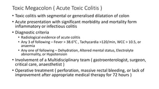 Toxic Megacolon ( Acute Toxic Colitis )
• Toxic colitis with segmental or generalised dilatation of colon
• Acute presentation with significant morbidity and mortality form
inflammatory or infectious colitis
• Diagnostic criteria
• Radiological evidence of acute colitis
• Any 3 of following – Fever > 38.6℃ , Tachycardia >120/min, WCC > 10.5, or
anaemia
• Any one of following – Dehydration, Altered mental status, Electrolyte
abnormality, or Hypotension
• Involvement of a Multidisciplinary team ( gastroenterologist, surgeon,
critical care, anaesthetist )
• Operative treatment ( perforation, massive rectal bleeding, or lack of
improvement after appropriate medical therapy for 72 hours )
 