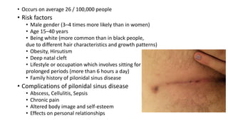 • Occurs on average 26 / 100,000 people
• Risk factors
• Male gender (3–4 times more likely than in women)
• Age 15–40 years
• Being white (more common than in black people,
due to different hair characteristics and growth patterns)
• Obesity, Hirsutism
• Deep natal cleft
• Lifestyle or occupation which involves sitting for
prolonged periods (more than 6 hours a day)
• Family history of pilonidal sinus disease
• Complications of pilonidal sinus disease
• Abscess, Cellulitis, Sepsis
• Chronic pain
• Altered body image and self-esteem
• Effects on personal relationships
 