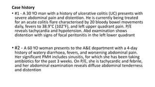 Case history
• #1 - A 30 YO man with a history of ulcerative colitis (UC) presents with
severe abdominal pain and distention. He is currently being treated
for an acute colitis flare characterised by 20 bloody bowel movements
daily, fevers to 38.9°C (102°F), and left upper quadrant pain. P/E
reveals tachycardia and hypotension. Abd examination shows
distention with signs of focal peritonitis in the left lower quadrant
• #2 - A 60 YO woman presents to the A&E department with a 4-day
history of watery diarrhoea, fevers, and worsening abdominal pain.
Her significant PMH includes sinusitis, for which she has been taking
antibiotics for the past 3 weeks. On P/E, she is tachycardic and febrile,
and her abdominal examination reveals diffuse abdominal tenderness
and distention
 