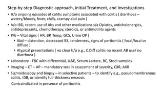 Step-by-step Diagnostic approach, initial Treatment, and Investigations
• H/o ongoing episodes of colitis symptoms associated with colitis ( diarrhoea –
watery/bloody, fever, chills, crampy abd pain )
• h/o IBD, recent use of Abs and other medications s/a Opiates, anticholenergics,
antidepressants, chemotherapy, steroids, or antimotility agents
• P/E – Vital signs ( HR, BP, Temp, GCS, Urine OP )
• Abd – distention, decreased BS, tenderness, signs of peritonitis ( focal/local or
diffuse )
• Atypical presentations ( no clear h/o e.g., C.Diff colitis no recent AB use/ no
diarrhoea )
• Laboratory - FBC with differential, U&E, Serum Lactate, BC, Stool samples
• Imaging – CT – AP – mandatory test in assessment of severity, CXR, AXR
• Sigmoidoscopy and biopsy – in selective patients – to identify e.g., pseudomembranous
colitis, IDB, or identify full-thickness necrosis
Contraindicated in presence of peritonitis
 