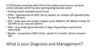 What is your Diagnosis and Management?
72 YO female presented with 6-8 hrs h/o sudden onset severe, constant
central abd pain which has been getting progressively worse
• Feeling unwell, vomited several times
• PMH – hypertension on ACEI, OA on opiates, ex- smokers 20 cigarettes/day
for last 40 years
• O/E – looks pale and unwell, irregular pulse 100/min, BP 104/62 mmHg, O2
Sat 94% on air, resp rate 26/min
• Abd – very tender generally with no signs of guarding or peritonism,
reduced BS
• Bloods – Leucocytosis (WCC 16.5) , Lactate 5.5 mmol/L, Serum Amylase
267
 