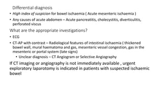 Differential diagnosis
• High index of suspicion for bowel ischaemia ( Acute mesenteric ischaemia )
• Any causes of acute abdomen – Acute pancreatitis, cholecystitis, diverticulitis,
perforated viscus
What are the appropriate investigations?
• ECG
• CT-AP with contrast – Radiological features of intestinal ischaemia ( thickened
bowel wall, mural haematoma and gas, mesenteric vessel congestion, gas in the
mesenteric or portal system (late signs)
• Unclear diagnosis – CT Angiogram or Selective Angiography
If CT imaging or angiography is not immediately available , urgent
exploratory laparotomy is indicated in patients with suspected ischaemic
bowel
 