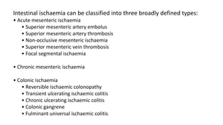Intestinal ischaemia can be classified into three broadly defined types:
• Acute mesenteric ischaemia
• Superior mesenteric artery embolus
• Superior mesenteric artery thrombosis
• Non-occlusive mesenteric ischaemia
• Superior mesenteric vein thrombosis
• Focal segmental ischaemia
• Chronic mesenteric ischaemia
• Colonic ischaemia
• Reversible ischaemic colonopathy
• Transient ulcerating ischaemic colitis
• Chronic ulcerating ischaemic colitis
• Colonic gangrene
• Fulminant universal ischaemic colitis.
 