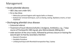 Management
• Acute pilonidal abscess
• I&D ( day case under GA )
• FU in the Clinic
• Meticulous perianal hygiene with regular baths or showers.
• Buttock hair removal techniques, such as shaving, waxing, depilatory creams, or laser
treatment
• Discharging pilonidal sinus disease
• Colorectal referral
• Treatment of local infection/cellulitis ( Analgesia, Antibiotics, e.g., 7 days
course of Flucloxacillin 500 mg qid, plus Metronidazole 400mg tds )
• wide excision of the sinus tracks, followed by primary closure or leaving the
wound open to heal by secondary intention
• Bascom’s Procedure
• Karydakis Procedure
• Limberg technique with Rhomboid transposition flap, Z-plasty
 
