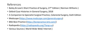 References
• Bailey & Love’s Short Practice of Surgery, 27th Edition ( Norman Williams )
• Oxford Case Histories in General Surgery, 2018
• A Companion to Specialist Surgical Practice, Colorectal Surgery, Sixth Edition
• Medscape (https://www.medscape.com/generalsurgery)
• BMJ Best Practice (https://bestpractice.bmj.com/)
• Radiopedia (https://radiopaedia.org/?lang=us)
• Various Sources ( World Wide Web/ Internet )
 