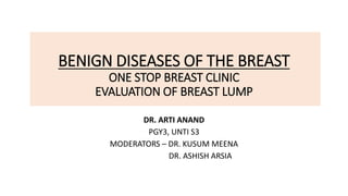 BENIGN DISEASES OF THE BREAST
ONE STOP BREAST CLINIC
EVALUATION OF BREAST LUMP
DR. ARTI ANAND
PGY3, UNTI S3
MODERATORS – DR. KUSUM MEENA
DR. ASHISH ARSIA
 