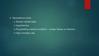  Myxoedema coma -
 Altered mental state
 Hypothermia
 Precipitating medical condition - cardiac failure or infection
 High mortality rate
 